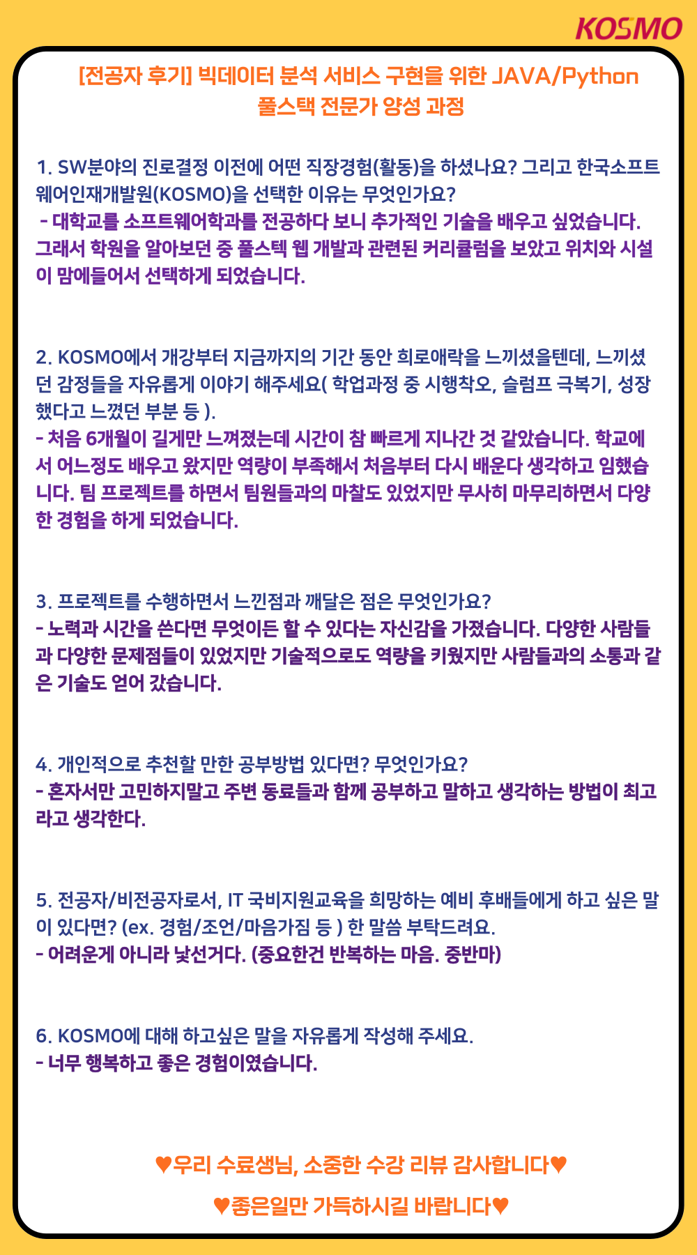 KOSMO [전공자 후기]빅데이터 분석 서비스 구현을 위한 JAVA/Python 풀스택 전문가 양성 과정
A1. SW분야의 진로결정 이전에 어떤 직장경험(활동)을 하셨나요? 그리고 한국소프트웨어인재개발원(KOSMO)을 선택한 이유는 무엇인가요?
Q1. 대학교를 소프트웨어학과를 전공하다 보니 추가적인 기술을 배우고 싶었습니다. 그래서 학원을 알아보던 중 풀스텍 웹 개발과 관련된 커리큘럼을 보았고 위치와 시설 이 맘에들어서 선택하게 되었습니다.

A2. KOSMO에서 개강부터 지금까지의 기간 동안 희로애락을 느끼셨을텐데, 느끼셨 던 감정들을 자유롭게 이야기 해주세요(학업과정 중 시행착오, 슬럼프 극복기, 성장 했다고 느꼈던 부분 등 ).
Q2. 처음 6개월이 길게만 느껴졌는데 시간이 참 빠르게 지나간 것 같았습니다. 학교에 서 어느정도 배우고 왔지만 역량이 부족해서 처음부터 다시 배운다 생각하고 임했습 니다. 팀 프로젝트를 하면서 팀원들과의 마찰도 있었지만 무사히 마무리하면서 다양 한 경험을 하게 되었습니다.

A3. 프로젝트를 수행하면서 느낀점과 깨달은 점은 무엇인가요?
Q3. 노력과 시간을 쓴다면 무엇이든 할 수 있다는 자신감을 가졌습니다. 다양한 사람들 과 다양한 문제점들이 있었지만 기술적으로도 역량을 키웠지만 사람들과의 소통과 같 은 기술도 얻어 갔습니다.

A4. 개인적으로 추천할 만한 공부방법 있다면? 무엇인가요?
Q4. 혼자서만 고민하지말고 주변 동료들과 함께 공부하고 말하고 생각하는 방법이 최고 라고 생각한다.

A5. 전공자/비전공자로서, IT 국비지원교육을 희망하는 예비 후배들에게 하고 싶은 말 이 있다면? (ex. 경험/조언/마음가짐 등)한 말씀 부탁드려요. 
Q5. 어려운게 아니라 낯선거다. (중요한건 반복하는 마음. 중반마)

A6. KOSMO에 대해 하고싶은 말을 자유롭게 작성해 주세요.
Q6. 너무 행복하고 좋은 경험이였습니다.
♥우리 수료생님, 소중한 수강 리뷰 감사합니다♥
♥좋은일만 가득하시길 바랍니다♥