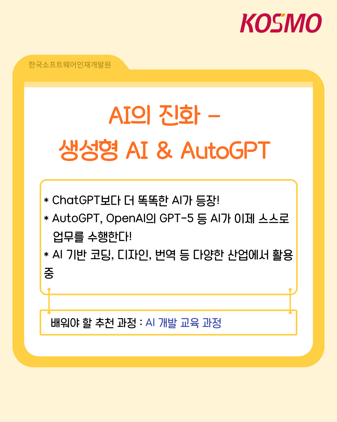 KOSMO 한국소프트웨어인재개발원 AI의 진화- 생성형 AI & AutoGPT
  ChatGPT보다 더 똑똑한 AI가 등장!
  AutoGPT, OpenAI의 GPT-5등 AI가 이제 스스로 업무를 수행한다!
  AI 기반 코딩, 디자인, 번역 등 다양한 산업에서 활용 중
  배워야 할 추천 과정: AI 개발 교육 과정
  