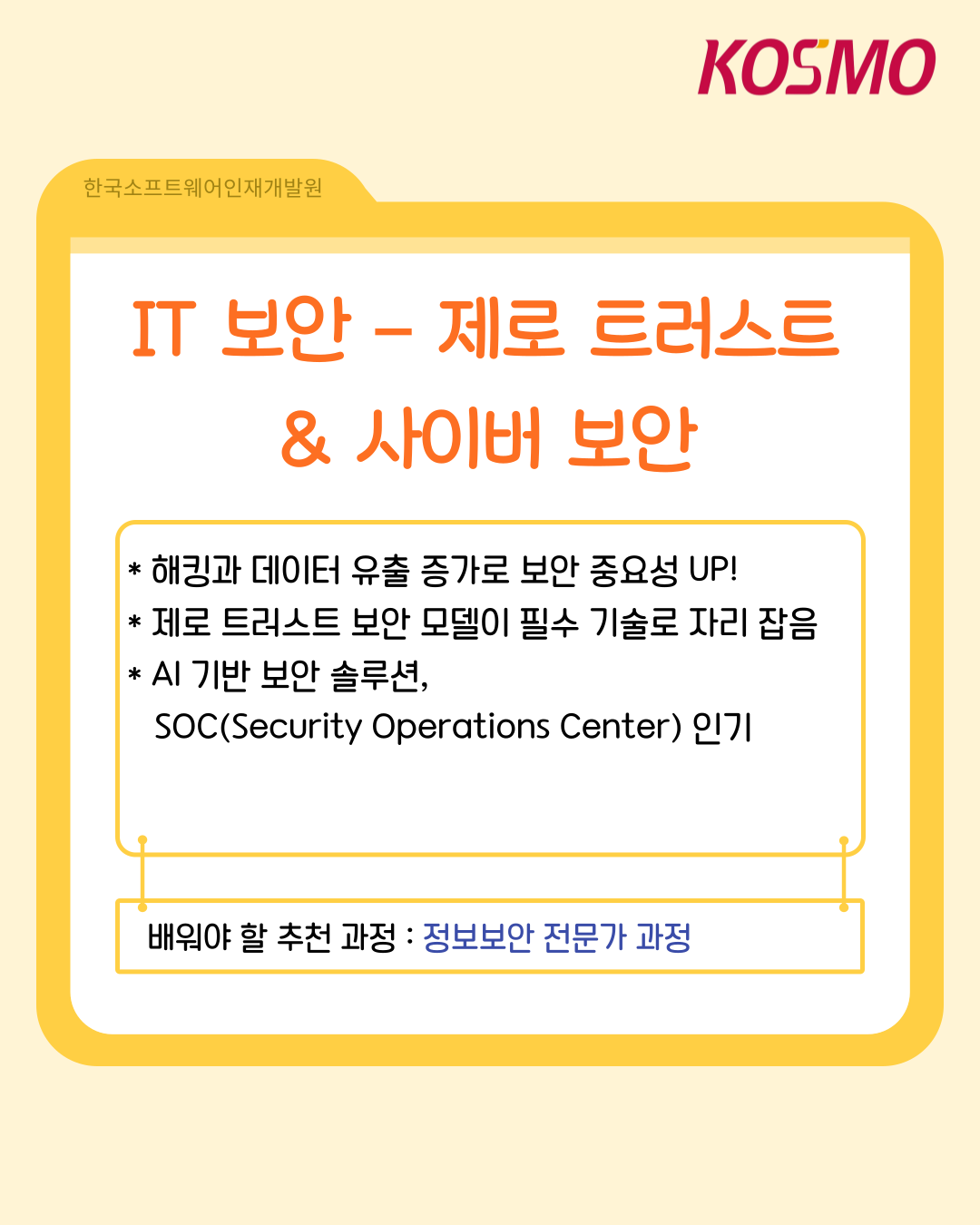 IT 보안 - 제로 트러스트 & 사이버 보안
  해킹과 데이터 유출 증가로 보안 중요성 UP!
  제로 트러스트 보안 모델이 필수 기술로 자리 잡음
  AI 기반 보안 솔루션,
  SOC(Security Operations Center) 인기
  배워야 할 추천 과정 :정보보안 전문가 과정
  